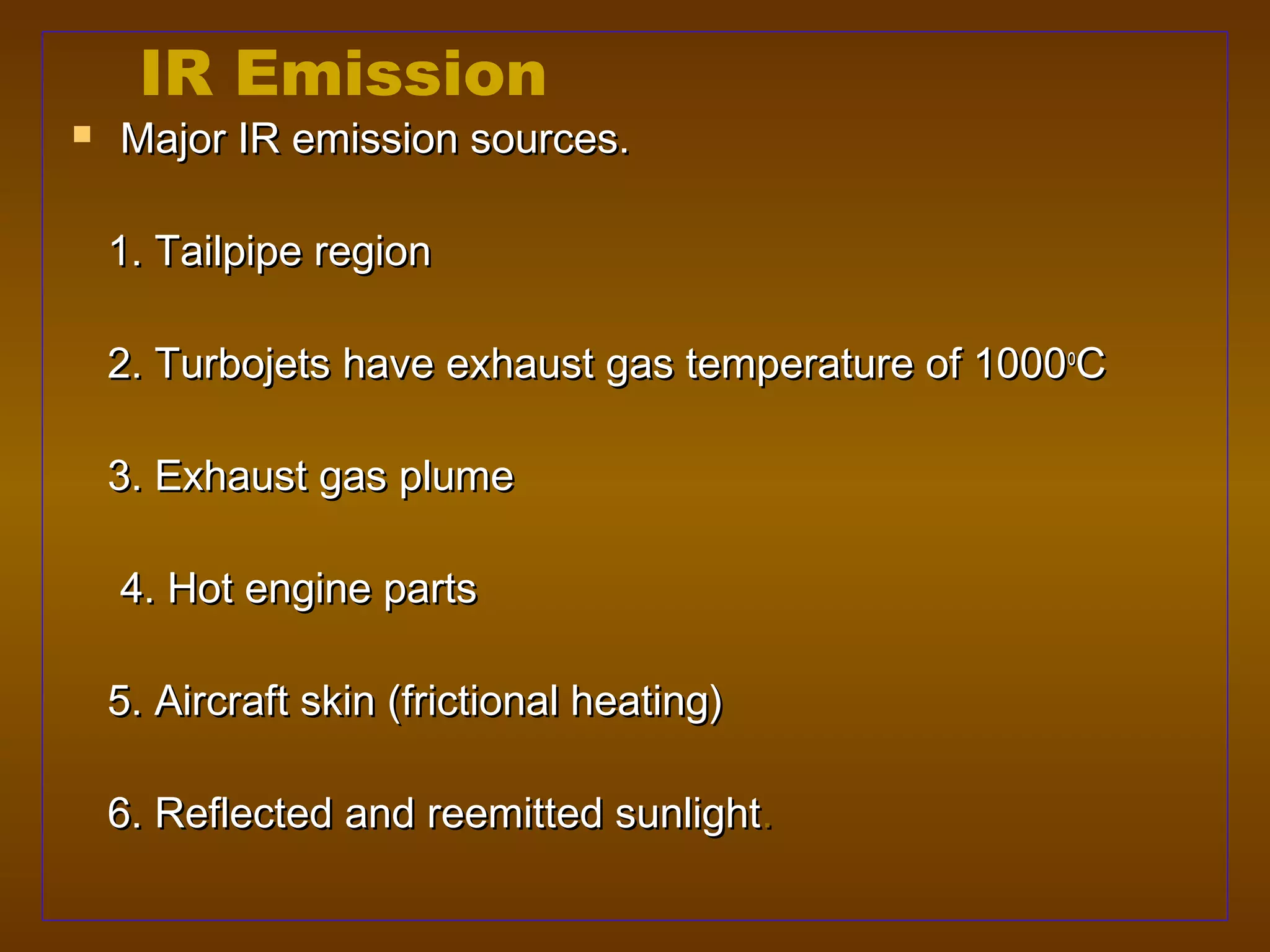 IR Emission
   Major IR emission sources.

    1. Tailpipe region

    2. Turbojets have exhaust gas temperature of 1000oC

    3. Exhaust gas plume

    4. Hot engine parts

    5. Aircraft skin (frictional heating)

    6. Reflected and reemitted sunlight.
 