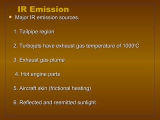 IR Emission
   Major IR emission sources.

    1. Tailpipe region

    2. Turbojets have exhaust gas temperature of 1000oC

    3. Exhaust gas plume

    4. Hot engine parts

    5. Aircraft skin (frictional heating)

    6. Reflected and reemitted sunlight.
 