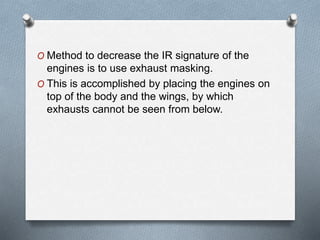 O Method to decrease the IR signature of the
engines is to use exhaust masking.
O This is accomplished by placing the engines on
top of the body and the wings, by which
exhausts cannot be seen from below.
 