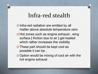 Infra-red stealth
O Infra-red radiation are emitted by all
matter above absolute temperature zero
O Hot zones such as engine exhaust , wing
surface [ friction due to air ] get heated
which rather increases the visibility
O These part should be kept cool as
possible it can be ,
O Option would be mixing of cool air with the
hot engine exhaust
 