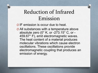 Reduction of Infrared
Emission
O IF emission is occur due to heat.
O All substances with a temperature above
absolute zero (0° K, or -273.15° C, or -
459.67° F), emit electromagnetic waves.
The heat content of a material produces
molecular vibrations which cause electron
oscillations. These oscillations provide
electromagnetic coupling that produces an
emission of energy.
 