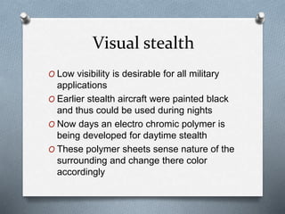Visual stealth
O Low visibility is desirable for all military
applications
O Earlier stealth aircraft were painted black
and thus could be used during nights
O Now days an electro chromic polymer is
being developed for daytime stealth
O These polymer sheets sense nature of the
surrounding and change there color
accordingly
 