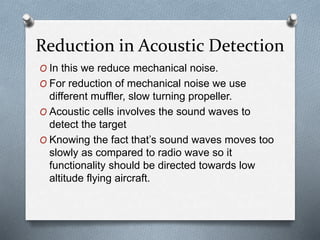 Reduction in Acoustic Detection
O In this we reduce mechanical noise.
O For reduction of mechanical noise we use
different muffler, slow turning propeller.
O Acoustic cells involves the sound waves to
detect the target
O Knowing the fact that’s sound waves moves too
slowly as compared to radio wave so it
functionality should be directed towards low
altitude flying aircraft.
 
