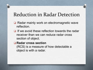 Reduction in Radar Detection
 Radar mainly work on electromagnetic wave
reflection.
 If we avoid these reflection towards the radar
receiver than we can reduce radar cross
section of object.
 Radar cross section
(RCS) is a measure of how detectable a
object is with a radar.
 