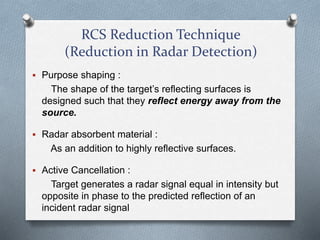RCS Reduction Technique
(Reduction in Radar Detection)
 Purpose shaping :
The shape of the target’s reflecting surfaces is
designed such that they reflect energy away from the
source.
 Radar absorbent material :
As an addition to highly reflective surfaces.
 Active Cancellation :
Target generates a radar signal equal in intensity but
opposite in phase to the predicted reflection of an
incident radar signal
 