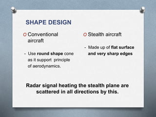 SHAPE DESIGN
O Conventional
aircraft
- Use round shape cone
as it support principle
of aerodynamics.
O Stealth aircraft
- Made up of flat surface
and very sharp edges
Radar signal heating the stealth plane are
scattered in all directions by this.
 