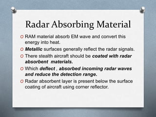 Radar Absorbing Material
O RAM material absorb EM wave and convert this
energy into heat.
O Metallic surfaces generally reflect the radar signals.
O There stealth aircraft should be coated with radar
absorbent materials.
O Which deflect , absorbed incoming radar waves
and reduce the detection range.
O Radar absorbent layer is present below the surface
coating of aircraft using corner reflector.
 