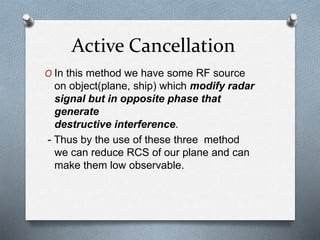 Active Cancellation
O In this method we have some RF source
on object(plane, ship) which modify radar
signal but in opposite phase that
generate
destructive interference.
- Thus by the use of these three method
we can reduce RCS of our plane and can
make them low observable.
 