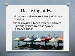 Deceiving of Eye
O In this method we make the object visually
invisible.
O In this we use different color and different
lightning system, by which system
generate illusion.
 