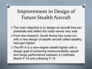 Improvement in Design of
Future Stealth Aircraft
O The main objective is to design an aircraft that can
penetrate and reflect the radar waves very well.
O From the research, South Korea has come out
with a new design of stealth aircraft called stealthy
next-gen fighter.
O The KF-X is a twin-engine stealth fighter with a
design goal of achieving maneuverability, speed
and range performance between a Lockheed
Martin F-16 and a Boeing F-15.
 