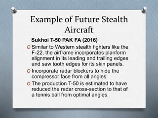 Example of Future Stealth
Aircraft
Sukhoi T-50 PAK FA (2016)
O Similar to Western stealth fighters like the
F-22, the airframe incorporates planform
alignment in its leading and trailing edges
and saw tooth edges for its skin panels.
O Incorporate radar blockers to hide the
compressor face from all angles.
O The production T-50 is estimated to have
reduced the radar cross-section to that of
a tennis ball from optimal angles.
 