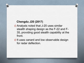Chengdu J20 (2017)
O Analysts noted that J-20 uses similar
stealth shaping design as the F-22 and F-
35, providing good stealth capability at the
front.
O It uses canard and low observable design
for radar deflection.
 