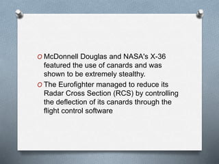 O McDonnell Douglas and NASA's X-36
featured the use of canards and was
shown to be extremely stealthy.
O The Eurofighter managed to reduce its
Radar Cross Section (RCS) by controlling
the deflection of its canards through the
flight control software
 