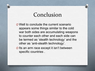 Conclusion
O Well to conclude the current scenario
appears some things similar to the cold
war both sides are accumulating weapons
to counter each other and each side can
be termed as ‘stealth technology’ and the
other as ‘anti-stealth technology’.
O Its an arm race except it isn’t between
specific countries .
 