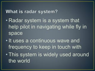 • Radar system is a system that
help pilot in navigating while fly in
space
• It uses a continuous wave and
frequency to keep in touch with
• This system is widely used around
the world
 