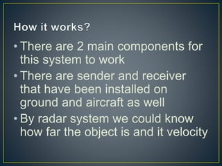 • There are 2 main components for
this system to work
• There are sender and receiver
that have been installed on
ground and aircraft as well
• By radar system we could know
how far the object is and it velocity
 