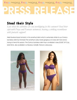 Steal their Style
Love what the celebrities are sun worshipping in this summer? Steal their
style with Freya and Fantasie swimwear, bearing a striking resemblance
with fantastic support!
Kelly Rowland looks fantastic in this amethyst bikini which is extremely similar to our Corsica
bandeau bikini by Fantasie! The amethyst colour looks gorgeous on every skin tone and is
bang on trend this season. The Corsica bandeau bikini top is available in sizes 32-38” D-F Cup,
brief XS-XL, also available in a fabulous metallic titanium colourway.
 