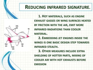 REDUCING INFRARED SIGNATURE.
1. HOT MATERIALS, SUCH AS ENGINE
EXHAUST GASSES OR WING SURFACES HEATED
BY FRICTION WITH THE AIR, EMIT MORE
INFRARED RADIATIONS THAN COOLER
MATERIAL.
2. EMBEDDING JET ENGINES INSIDE THE
WINGS IS ONE BASIC DESIGN STEP TOWARDS
INFRARED STEALTH.
3. OTHER MEASURES INCLUDE EXTRA
SHIELDING OF HOTTER PARTS, MIXING OF
COOLER AIR WITH HOT EXHAUSTS BEFORE
EMISSION
 
