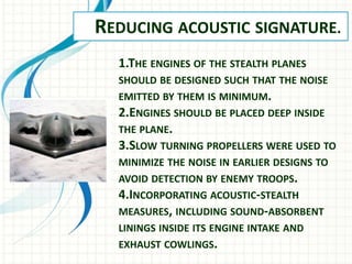 REDUCING ACOUSTIC SIGNATURE.
1.THE ENGINES OF THE STEALTH PLANES
SHOULD BE DESIGNED SUCH THAT THE NOISE
EMITTED BY THEM IS MINIMUM.
2.ENGINES SHOULD BE PLACED DEEP INSIDE
THE PLANE.
3.SLOW TURNING PROPELLERS WERE USED TO
MINIMIZE THE NOISE IN EARLIER DESIGNS TO
AVOID DETECTION BY ENEMY TROOPS.
4.INCORPORATING ACOUSTIC-STEALTH
MEASURES, INCLUDING SOUND-ABSORBENT
LININGS INSIDE ITS ENGINE INTAKE AND
EXHAUST COWLINGS.
 