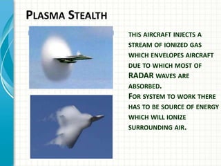 PLASMA STEALTH
THIS AIRCRAFT INJECTS A
STREAM OF IONIZED GAS
WHICH ENVELOPES AIRCRAFT
DUE TO WHICH MOST OF
RADAR WAVES ARE
ABSORBED.
FOR SYSTEM TO WORK THERE
HAS TO BE SOURCE OF ENERGY
WHICH WILL IONIZE
SURROUNDING AIR.
 