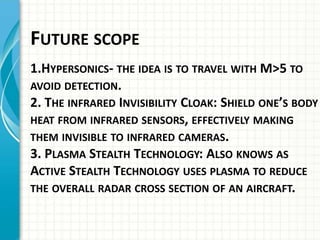FUTURE SCOPE
1.HYPERSONICS- THE IDEA IS TO TRAVEL WITH M>5 TO
AVOID DETECTION.
2. THE INFRARED INVISIBILITY CLOAK: SHIELD ONE’S BODY
HEAT FROM INFRARED SENSORS, EFFECTIVELY MAKING
THEM INVISIBLE TO INFRARED CAMERAS.
3. PLASMA STEALTH TECHNOLOGY: ALSO KNOWS AS
ACTIVE STEALTH TECHNOLOGY USES PLASMA TO REDUCE
THE OVERALL RADAR CROSS SECTION OF AN AIRCRAFT.
 