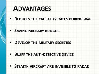 ADVANTAGES
• REDUCES THE CAUSALITY RATES DURING WAR
• SAVING MILITARY BUDGET.
• DEVELOP THE MILITARY SECRETES
• BLUFF THE ANTI-DETECTIVE DEVICE
• STEALTH AIRCRAFT ARE INVISIBLE TO RADAR
 