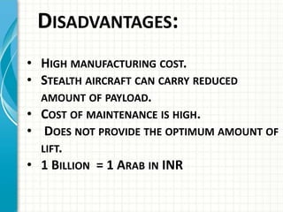 DISADVANTAGES:
• HIGH MANUFACTURING COST.
• STEALTH AIRCRAFT CAN CARRY REDUCED
AMOUNT OF PAYLOAD.
• COST OF MAINTENANCE IS HIGH.
• DOES NOT PROVIDE THE OPTIMUM AMOUNT OF
LIFT.
• 1 BILLION = 1 ARAB IN INR
 