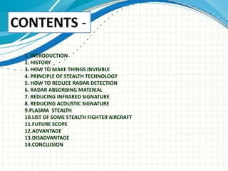 1. INTRODUCTION
2. HISTORY
3. HOW TO MAKE THINGS INVISIBLE
4. PRINCIPLE OF STEALTH TECHNOLOGY
5. HOW TO REDUCE RADAR DETECTION
6. RADAR ABSORBING MATERIAL
7. REDUCING INFRARED SIGNATURE
8. REDUCING ACOUSTIC SIGNATURE
9.PLASMA STEALTH
10.LIST OF SOME STEALTH FIGHTER AIRCRAFT
11.FUTURE SCOPE
12.ADVANTAGE
13.DISADVANTAGE
14.CONCLUSION
CONTENTS -
 