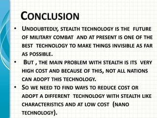 CONCLUSION
• UNDOUBTEDLY, STEALTH TECHNOLOGY IS THE FUTURE
OF MILITARY COMBAT AND AT PRESENT IS ONE OF THE
BEST TECHNOLOGY TO MAKE THINGS INVISIBLE AS FAR
AS POSSIBLE.
• BUT , THE MAIN PROBLEM WITH STEALTH IS ITS VERY
HIGH COST AND BECAUSE OF THIS, NOT ALL NATIONS
CAN ADOPT THIS TECHNOLOGY.
• SO WE NEED TO FIND WAYS TO REDUCE COST OR
ADOPT A DIFFERENT TECHNOLOGY WITH STEALTH LIKE
CHARACTERISTICS AND AT LOW COST (NANO
TECHNOLOGY).
 