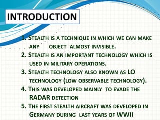 1. STEALTH IS A TECHNIQUE IN WHICH WE CAN MAKE
ANY OBJECT ALMOST INVISIBLE.
2. STEALTH IS AN IMPORTANT TECHNOLOGY WHICH IS
USED IN MILITARY OPERATIONS.
3. STEALTH TECHNOLOGY ALSO KNOWN AS LO
TECHNOLOGY (LOW OBSERVABLE TECHNOLOGY).
4. THIS WAS DEVELOPED MAINLY TO EVADE THE
RADAR DETECTION
5. THE FIRST STEALTH AIRCRAFT WAS DEVELOPED IN
GERMANY DURING LAST YEARS OF WWII
INTRODUCTION
 