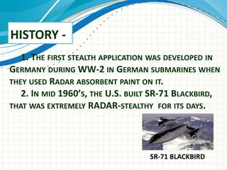 HISTORY -
1. THE FIRST STEALTH APPLICATION WAS DEVELOPED IN
GERMANY DURING WW-2 IN GERMAN SUBMARINES WHEN
THEY USED RADAR ABSORBENT PAINT ON IT.
2. IN MID 1960’S, THE U.S. BUILT SR-71 BLACKBIRD,
THAT WAS EXTREMELY RADAR-STEALTHY FOR ITS DAYS.
SR-71 BLACKBIRD
 