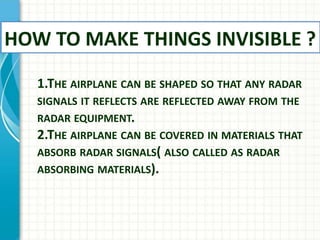 1.THE AIRPLANE CAN BE SHAPED SO THAT ANY RADAR
SIGNALS IT REFLECTS ARE REFLECTED AWAY FROM THE
RADAR EQUIPMENT.
2.THE AIRPLANE CAN BE COVERED IN MATERIALS THAT
ABSORB RADAR SIGNALS( ALSO CALLED AS RADAR
ABSORBING MATERIALS).
HOW TO MAKE THINGS INVISIBLE ?
 