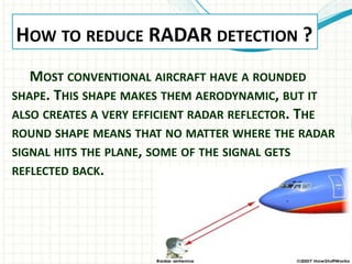 HOW TO REDUCE RADAR DETECTION ?
MOST CONVENTIONAL AIRCRAFT HAVE A ROUNDED
SHAPE. THIS SHAPE MAKES THEM AERODYNAMIC, BUT IT
ALSO CREATES A VERY EFFICIENT RADAR REFLECTOR. THE
ROUND SHAPE MEANS THAT NO MATTER WHERE THE RADAR
SIGNAL HITS THE PLANE, SOME OF THE SIGNAL GETS
REFLECTED BACK.
 