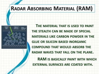 THE MATERIAL THAT IS USED TO PAINT
THE STEALTH CAN BE MADE OF SPECIAL
MATERIALS LIKE CARBON POWDER IN THE
GLUE OR SILICON BASED INORGANIC
COMPOUND THAT WOULD ABSORB THE
RADAR WAVES THAT FALL ON THE PLANE.
RAM IS BASICALLY PAINT WITH WHICH
EXTERNAL SURFACES ARE COATED WITH.
 