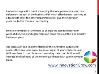 www.InnovationGrow.com
Innovation in practice is not something that one person or a team can
enforce on the rest of the business with much effectiveness. Working as
a team with all of the other departments will give the innovation
process a better chance at succeeding.
Stealth innovations or attempts to change the standard operation
without discussion and agreement can cause more conflict and actually
hurt a company.
The discussion and implementation of the innovative culture and
process then can to be open. Empowering all of your employees and
staff members to contribute and rewarding their contributions will
increase the likelihood of them coming onboard with your innovation
plans.
3
 