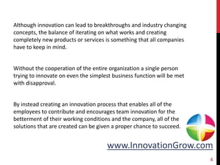 www.InnovationGrow.com
Although innovation can lead to breakthroughs and industry changing
concepts, the balance of iterating on what works and creating
completely new products or services is something that all companies
have to keep in mind.
Without the cooperation of the entire organization a single person
trying to innovate on even the simplest business function will be met
with disapproval.
By instead creating an innovation process that enables all of the
employees to contribute and encourages team innovation for the
betterment of their working conditions and the company, all of the
solutions that are created can be given a proper chance to succeed.
4
 