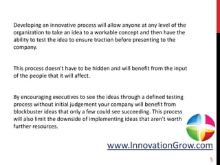 www.InnovationGrow.com
Developing an innovative process will allow anyone at any level of the
organization to take an idea to a workable concept and then have the
ability to test the idea to ensure traction before presenting to the
company.
This process doesn't have to be hidden and will benefit from the input
of the people that it will affect.
By encouraging executives to see the ideas through a defined testing
process without initial judgement your company will benefit from
blockbuster ideas that only a few could see succeeding. This process
will also limit the downside of implementing ideas that aren't worth
further resources.
5
 