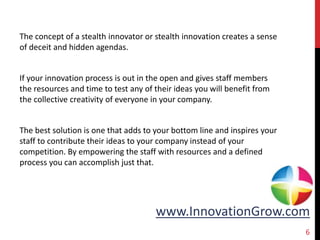 www.InnovationGrow.com
The concept of a stealth innovator or stealth innovation creates a sense
of deceit and hidden agendas.
If your innovation process is out in the open and gives staff members
the resources and time to test any of their ideas you will benefit from
the collective creativity of everyone in your company.
The best solution is one that adds to your bottom line and inspires your
staff to contribute their ideas to your company instead of your
competition. By empowering the staff with resources and a defined
process you can accomplish just that.
6
 