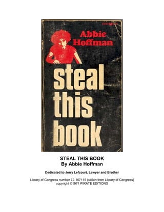 STEAL THIS BOOK
By Abbie Hoffman
Dedicated to Jerry Lefcourt, Lawyer and Brother
Library of Congress number 72-157115 (stolen from Library of Congress)
copyright ©1971 PIRATE EDITIONS

 