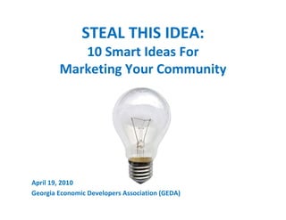 STEAL THIS IDEA:
           10 Smart Ideas For
        Marketing Your Community




April 19, 2010
Georgia Economic Developers Association (GEDA)
 