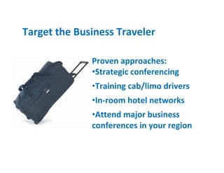 Target the Business Traveler

              Proven approaches:
              •Strategic conferencing
              •Training cab/limo drivers
              •In-room hotel networks
              •Attend major business
              conferences in your region
 