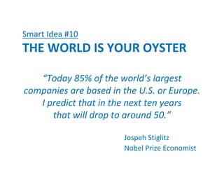 Smart Idea #10
THE WORLD IS YOUR OYSTER

   “Today 85% of the world’s largest
companies are based in the U.S. or Europe.
   I predict that in the next ten years
      that will drop to around 50.”

                       Jospeh Stiglitz
                       Nobel Prize Economist
 