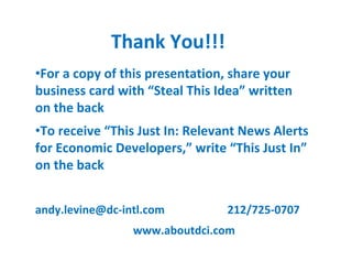 Thank You!!!
•For a copy of this presentation, share your
business card with “Steal This Idea” written
on the back
•To receive “This Just In: Relevant News Alerts
for Economic Developers,” write “This Just In”
on the back


andy.levine@dc-intl.com          212/725-0707
                 www.aboutdci.com
 