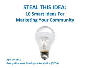 STEAL THIS IDEA:  10 Smart Ideas For  Marketing Your Community  April 19, 2010 Georgia Economic Developers Association (GEDA) 