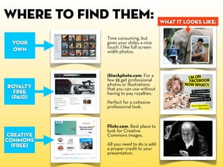 , where to find them:
Your
own

royalty
free
(paid)

Time consuming, but
gives your slides a nice
touch. I like full screen
width photos.

iStockphoto.com. For a
few $$ get professional
photos or illustrations
that you can use without
having to pay royalties.
Perfect for a cohesive
professional look.

creative
commons
(free)

Flickr.com. Best place to
look for Creative
Commons images.
All you need to do is add
a proper credit to your
presentation.

what it looks like:

 