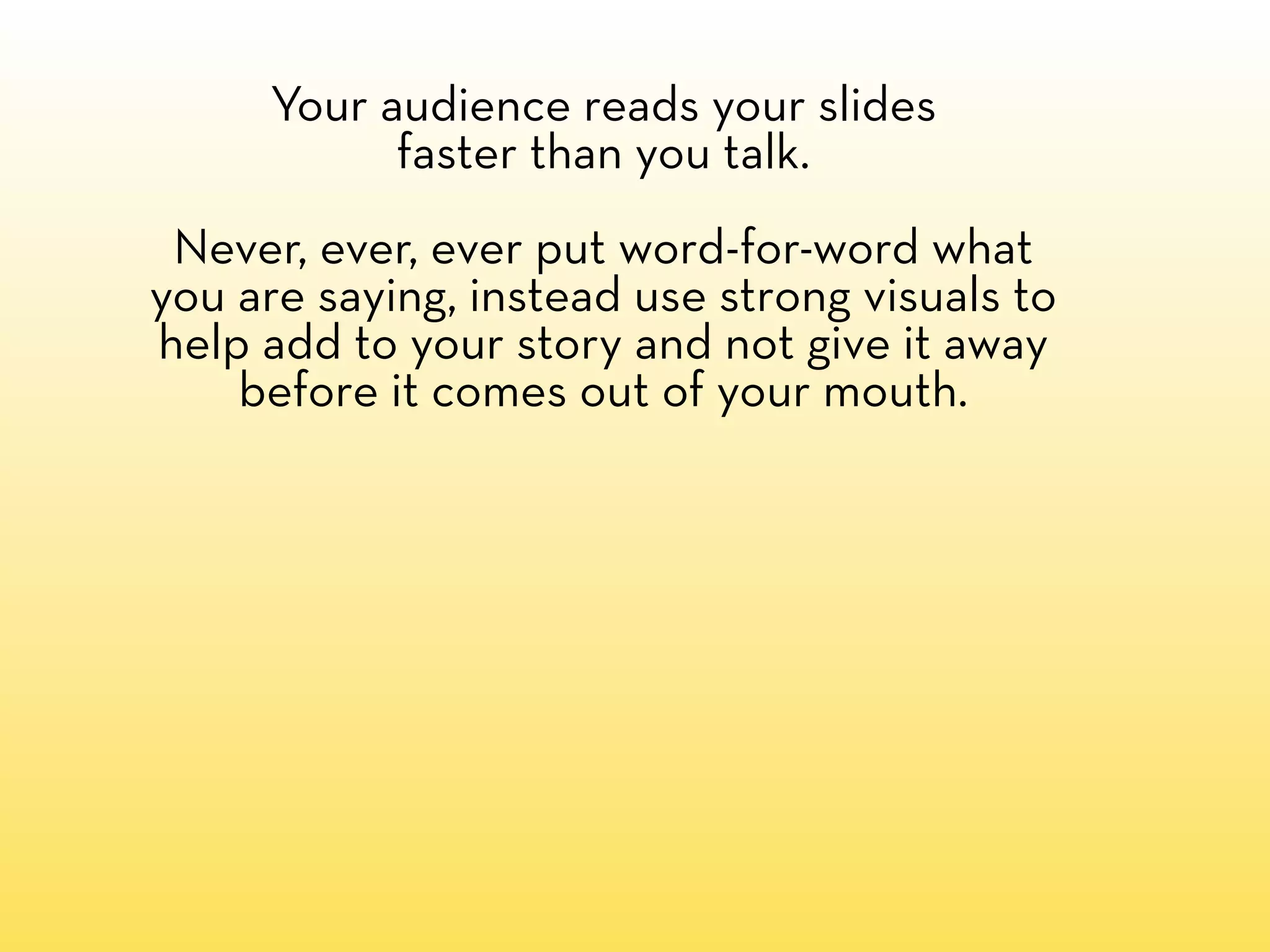 Your audience reads your slides
           faster than you talk.
 Never, ever, ever put word-for-word what
you are saying, instead use strong visuals to
help add to your story and not give it away
    before it comes out of your mouth.
 