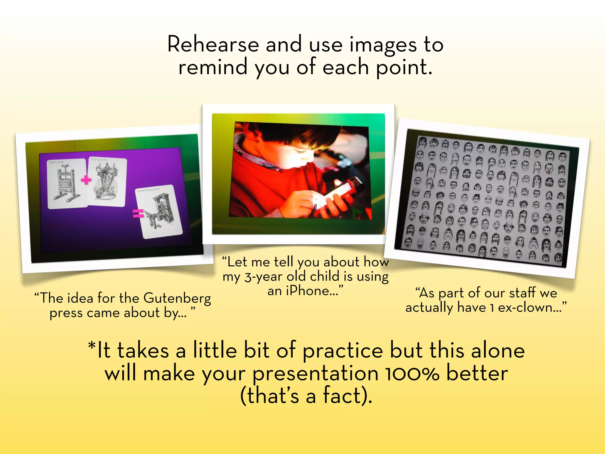 Rehearse and use images to
                     remind you of each point.




                            “Let me tell you about how
                            my 3-year old child is using
                                   an iPhone...”            “As part of our staﬀ we
“The idea for the Gutenberg
  press came about by... ”                                 actually have 1 ex-clown...”


        *It takes a little bit of practice but this alone
          will make your presentation 100% better
                          (that’s a fact).
 