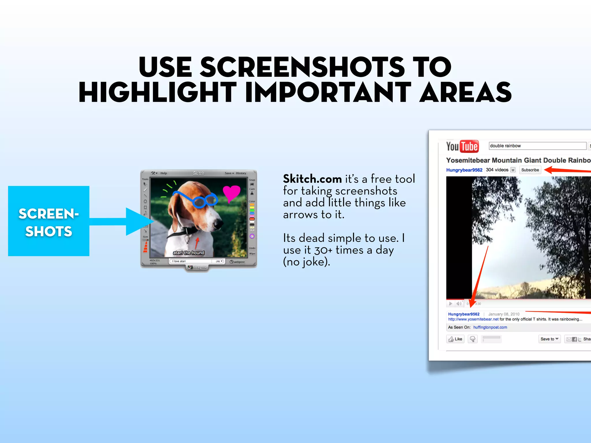 Use screenshots to
      highlight important areas

                 Skitch.com it’s a free tool
                 for taking screenshots
                 and add little things like
screen-          arrows to it.
 shots           Its dead simple to use. I
                 use it 30+ times a day
                 (no joke).
 
