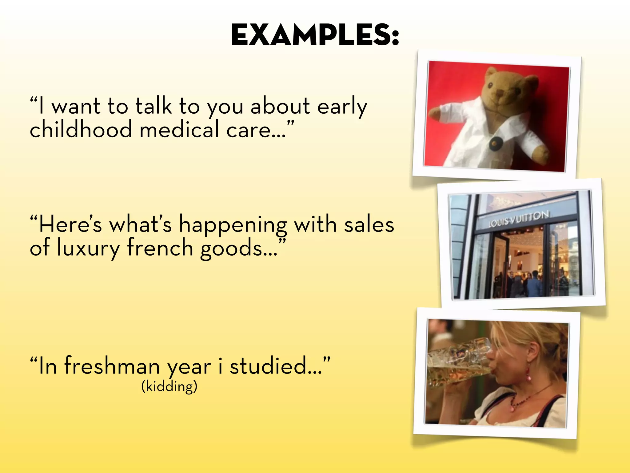 EXAMPLES:

“I want to talk to you about early
childhood medical care...”


“Here’s what’s happening with sales
of luxury french goods...”



“In freshman year i studied...”
           (kidding)
 