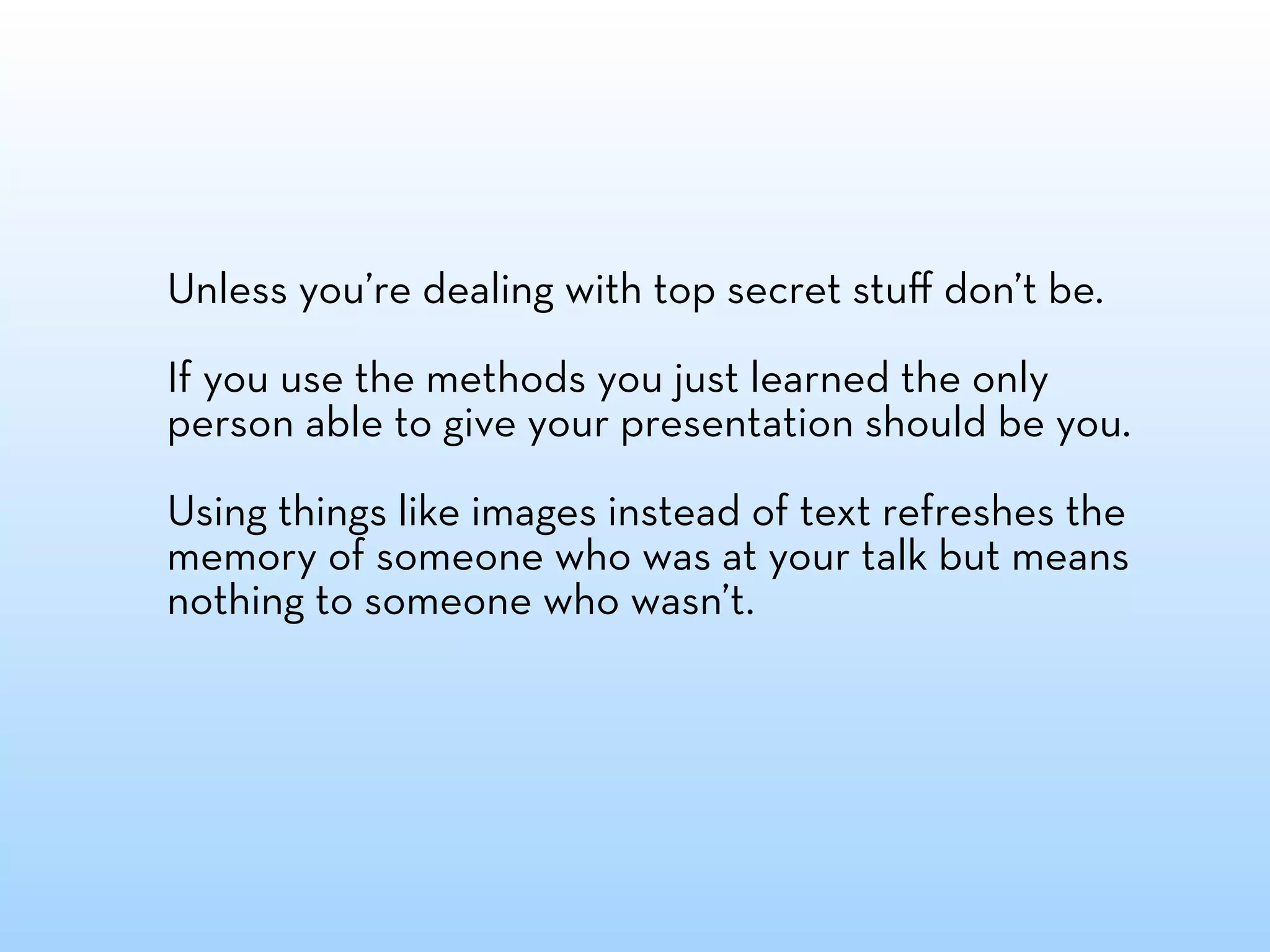 Unless you’re dealing with top secret stuﬀ don’t be.

If you use the methods you just learned the only
person able to give your presentation should be you.

Using things like images instead of text refreshes the
memory of someone who was at your talk but means
nothing to someone who wasn’t.
 